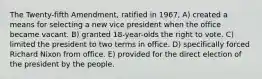 The Twenty-fifth Amendment, ratified in 1967, A) created a means for selecting a new vice president when the office became vacant. B) granted 18-year-olds the right to vote. C) limited the president to two terms in office. D) specifically forced Richard Nixon from office. E) provided for the direct election of the president by the people.