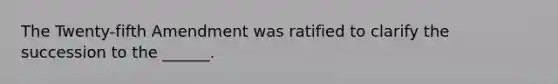 The Twenty-fifth Amendment was ratified to clarify the succession to the ______.