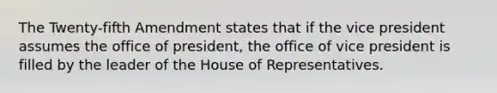 The Twenty-fifth Amendment states that if the vice president assumes the office of president, the office of vice president is filled by the leader of the House of Representatives.