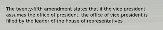 The twenty-fifth amendment states that if the vice president assumes the office of president, the office of vice president is filled by the leader of the house of representatives