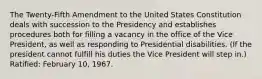 The Twenty-Fifth Amendment to the United States Constitution deals with succession to the Presidency and establishes procedures both for filling a vacancy in the office of the Vice President, as well as responding to Presidential disabilities. (If the president cannot fulfill his duties the Vice President will step in.) Ratified: February 10, 1967.