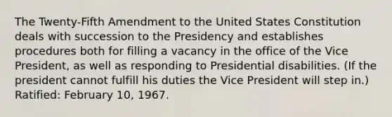 The Twenty-Fifth Amendment to the United States Constitution deals with succession to the Presidency and establishes procedures both for filling a vacancy in the office of the Vice President, as well as responding to Presidential disabilities. (If the president cannot fulfill his duties the Vice President will step in.) Ratified: February 10, 1967.