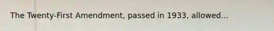 The Twenty-First Amendment, passed in 1933, allowed...