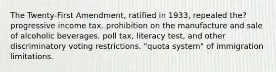 The Twenty-First Amendment, ratified in 1933, repealed the? progressive income tax. prohibition on the manufacture and sale of alcoholic beverages. poll tax, literacy test, and other discriminatory voting restrictions. "quota system" of immigration limitations.