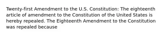 Twenty-first Amendment to the U.S. Constitution: The eighteenth article of amendment to the Constitution of the United States is hereby repealed. The Eighteenth Amendment to the Constitution was repealed because