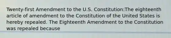 Twenty-first Amendment to the U.S. Constitution:The eighteenth article of amendment to the Constitution of the United States is hereby repealed. The Eighteenth Amendment to the Constitution was repealed because