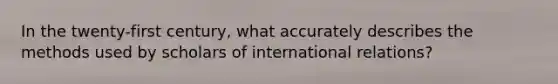 In the twenty-first century, what accurately describes the methods used by scholars of international relations?