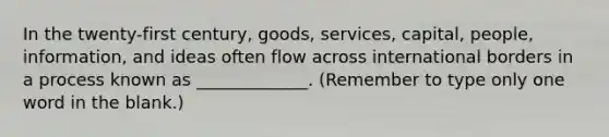 In the twenty-first century, goods, services, capital, people, information, and ideas often flow across international borders in a process known as _____________. (Remember to type only one word in the blank.)