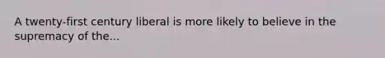 A twenty-first century liberal is more likely to believe in the supremacy of the...