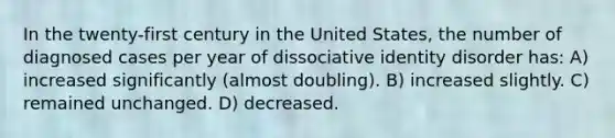 In the twenty-first century in the United States, the number of diagnosed cases per year of dissociative identity disorder has: A) increased significantly (almost doubling). B) increased slightly. C) remained unchanged. D) decreased.