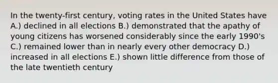 In the twenty-first century, voting rates in the United States have A.) declined in all elections B.) demonstrated that the apathy of young citizens has worsened considerably since the early 1990's C.) remained lower than in nearly every other democracy D.) increased in all elections E.) shown little difference from those of the late twentieth century