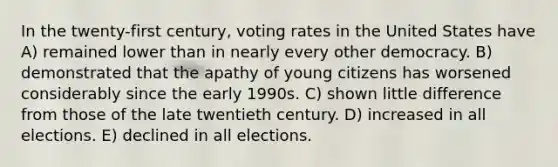 In the twenty-first century, voting rates in the United States have A) remained lower than in nearly every other democracy. B) demonstrated that the apathy of young citizens has worsened considerably since the early 1990s. C) shown little difference from those of the late twentieth century. D) increased in all elections. E) declined in all elections.