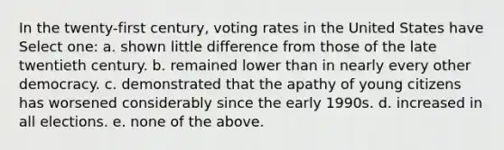 In the twenty-first century, voting rates in the United States have Select one: a. shown little difference from those of the late twentieth century. b. remained lower than in nearly every other democracy. c. demonstrated that the apathy of young citizens has worsened considerably since the early 1990s. d. increased in all elections. e. none of the above.