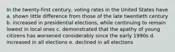 In the twenty-first century, voting rates in the United States have a. shown little difference from those of the late twentieth century b. increased in presidential elections, while continuing to remain lowest in local ones c. demonstrated that the apathy of young citizens has worsened considerably since the early 1990s d. increased in all elections e. declined in all elections