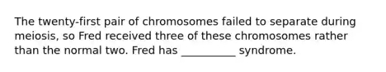 The twenty-first pair of chromosomes failed to separate during meiosis, so Fred received three of these chromosomes rather than the normal two. Fred has __________ syndrome.