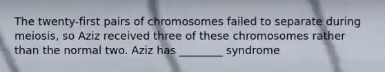 The twenty-first pairs of chromosomes failed to separate during meiosis, so Aziz received three of these chromosomes rather than the normal two. Aziz has ________ syndrome