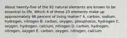 About twenty-five of the 92 natural elements are known to be essential to life. Which 4 of these 25 elements make up approximately 96 percent of living matter? A. carbon, sodium, hydrogen, nitrogen B. carbon, oxygen, phosphorus, hydrogen C. oxygen, hydrogen, calcium, nitrogen D. carbon, hydrogen, nitrogen, oxygen E. carbon, oxygen, nitrogen, calcium