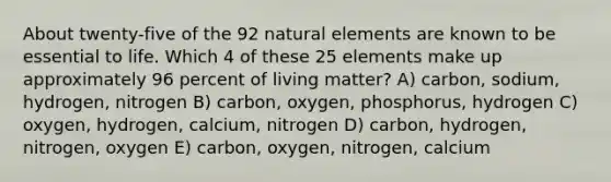 About twenty-five of the 92 natural elements are known to be essential to life. Which 4 of these 25 elements make up approximately 96 percent of living matter? A) carbon, sodium, hydrogen, nitrogen B) carbon, oxygen, phosphorus, hydrogen C) oxygen, hydrogen, calcium, nitrogen D) carbon, hydrogen, nitrogen, oxygen E) carbon, oxygen, nitrogen, calcium