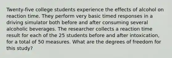 Twenty-five college students experience the effects of alcohol on reaction time. They perform very basic timed responses in a driving simulator both before and after consuming several alcoholic beverages. The researcher collects a reaction time result for each of the 25 students before and after intoxication, for a total of 50 measures. What are the degrees of freedom for this study?