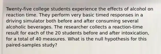 Twenty-five college students experience the effects of alcohol on reaction time. They perform very basic timed responses in a driving simulator both before and after consuming several alcoholic beverages. The researcher collects a reaction-time result for each of the 20 students before and after intoxication, for a total of 40 measures. What is the null hypothesis for this paired-samples study?