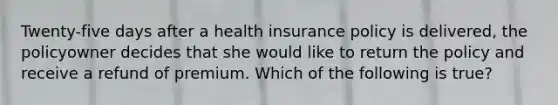 Twenty-five days after a health insurance policy is delivered, the policyowner decides that she would like to return the policy and receive a refund of premium. Which of the following is true?