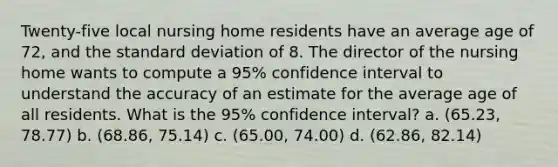 Twenty-five local nursing home residents have an average age of 72, and the standard deviation of 8. The director of the nursing home wants to compute a 95% confidence interval to understand the accuracy of an estimate for the average age of all residents. What is the 95% confidence interval? a. (65.23, 78.77) b. (68.86, 75.14) c. (65.00, 74.00) d. (62.86, 82.14)