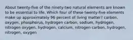 About twenty-five of the ninety-two natural elements are known to be essential to life. Which four of these twenty-five elements make up approximately 96 percent of living matter? carbon, oxygen, phosphorus, hydrogen carbon, sodium, hydrogen, nitrogen oxygen, hydrogen, calcium, nitrogen carbon, hydrogen, nitrogen, oxygen