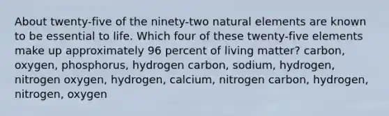 About twenty-five of the ninety-two natural elements are known to be essential to life. Which four of these twenty-five elements make up approximately 96 percent of living matter? carbon, oxygen, phosphorus, hydrogen carbon, sodium, hydrogen, nitrogen oxygen, hydrogen, calcium, nitrogen carbon, hydrogen, nitrogen, oxygen