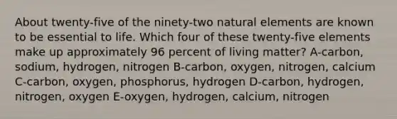 About twenty-five of the ninety-two natural elements are known to be essential to life. Which four of these twenty-five elements make up approximately 96 percent of living matter? A-carbon, sodium, hydrogen, nitrogen B-carbon, oxygen, nitrogen, calcium C-carbon, oxygen, phosphorus, hydrogen D-carbon, hydrogen, nitrogen, oxygen E-oxygen, hydrogen, calcium, nitrogen