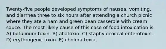 Twenty-five people developed symptoms of nausea, vomiting, and diarrhea three to six hours after attending a church picnic where they ate a ham and green bean casserole with cream sauce. The most likely cause of this case of food intoxication is A) botulinum toxin. B) aflatoxin. C) staphylococcal enterotoxin. D) erythrogenic toxin. E) cholera toxin.