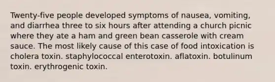 Twenty-five people developed symptoms of nausea, vomiting, and diarrhea three to six hours after attending a church picnic where they ate a ham and green bean casserole with cream sauce. The most likely cause of this case of food intoxication is cholera toxin. staphylococcal enterotoxin. aflatoxin. botulinum toxin. erythrogenic toxin.