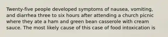 Twenty-five people developed symptoms of nausea, vomiting, and diarrhea three to six hours after attending a church picnic where they ate a ham and green bean casserole with cream sauce. The most likely cause of this case of food intoxication is