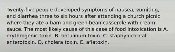 Twenty-five people developed symptoms of nausea, vomiting, and diarrhea three to six hours after attending a church picnic where they ate a ham and green bean casserole with cream sauce. The most likely cause of this case of food intoxication is A. erythrogenic toxin. B. botulinum toxin. C. staphylococcal enterotoxin. D. cholera toxin. E. aflatoxin.