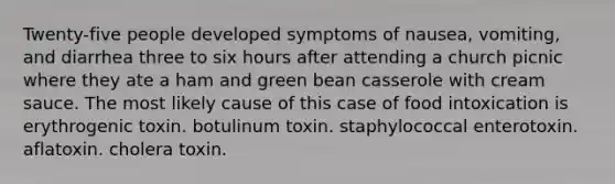 Twenty-five people developed symptoms of nausea, vomiting, and diarrhea three to six hours after attending a church picnic where they ate a ham and green bean casserole with cream sauce. The most likely cause of this case of food intoxication is erythrogenic toxin. botulinum toxin. staphylococcal enterotoxin. aflatoxin. cholera toxin.