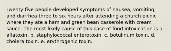 Twenty-five people developed symptoms of nausea, vomiting, and diarrhea three to six hours after attending a church picnic where they ate a ham and green bean casserole with cream sauce. The most likely cause of this case of food intoxication is a. aflatoxin. b. staphylococcal enterotoxin. c. botulinum toxin. d. cholera toxin. e. erythrogenic toxin.