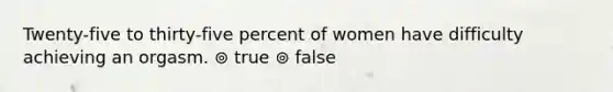 Twenty-five to thirty-five percent of women have difficulty achieving an orgasm. ⊚ true ⊚ false