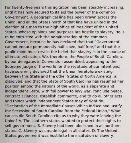 For twenty-five years this agitation has been steadily increasing, until it has now secured to its aid the power of the common Government. A geographical line has been drawn across the Union, and all the States north of that line have united in the election of a man to the high office of President of the United States, whose opinions and purposes are hostile to slavery. He is to be entrusted with the administration of the common Government, because he has declared that that "Government cannot endure permanently half slave, half free," and that the public mind must rest in the belief that slavery is in the course of ultimate extinction. We, therefore, the People of South Carolina, by our delegates in Convention assembled, appealing to the Supreme Judge of the world for the rectitude of our intentions, have solemnly declared that the Union heretofore existing between this State and the other States of North America, is dissolved, and that the State of South Carolina has resumed her position among the nations of the world, as a separate and independent State; with full power to levy war, conclude peace, contract alliances, establish commerce, and to do all other acts and things which independent States may of right do. "Declaration of the Immediate Causes Which Induce and Justify the Secession of South Carolina from the Federal Union," What causes did South Carolina cite as to why they were leaving the Union? A. The southern states wanted to protect their rights to self government. B. Slavery had been abolished in all northern states. C. Slavery was made legal in all states. D. The United States government was hostile to the institution of slavery.