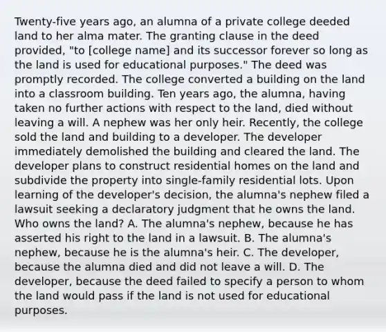 Twenty-five years ago, an alumna of a private college deeded land to her alma mater. The granting clause in the deed provided, "to [college name] and its successor forever so long as the land is used for educational purposes." The deed was promptly recorded. The college converted a building on the land into a classroom building. Ten years ago, the alumna, having taken no further actions with respect to the land, died without leaving a will. A nephew was her only heir. Recently, the college sold the land and building to a developer. The developer immediately demolished the building and cleared the land. The developer plans to construct residential homes on the land and subdivide the property into single-family residential lots. Upon learning of the developer's decision, the alumna's nephew filed a lawsuit seeking a declaratory judgment that he owns the land. Who owns the land? A. The alumna's nephew, because he has asserted his right to the land in a lawsuit. B. The alumna's nephew, because he is the alumna's heir. C. The developer, because the alumna died and did not leave a will. D. The developer, because the deed failed to specify a person to whom the land would pass if the land is not used for educational purposes.