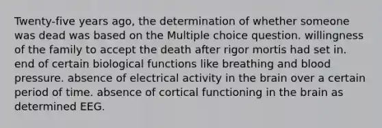 Twenty-five years ago, the determination of whether someone was dead was based on the Multiple choice question. willingness of the family to accept the death after rigor mortis had set in. end of certain biological functions like breathing and blood pressure. absence of electrical activity in the brain over a certain period of time. absence of cortical functioning in the brain as determined EEG.