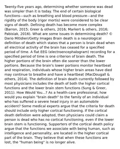 Twenty-five years ago, determining whether someone was dead was simpler than it is today. The end of certain biological functions—such as breathing and blood pressure—and the rigidity of the body (rigor mortis) were considered to be clear signs of death. Defining death has become more complex (Barron, 2015; Greer & others, 2016; Markert & others, 2016; Pabisiak, 2016). What are some issues in determining death? © Dario Mitidieri/Getty Images Brain death is a neurological definition of death which states that a person is brain dead when all electrical activity of the brain has ceased for a specified period of time. A flat EEG (electroencephalogram) recording for a specified period of time is one criterion of brain death. The higher portions of the brain often die sooner than the lower portions. Because the brain's lower portions monitor heartbeat and respiration, individuals whose higher brain areas have died may continue to breathe and have a heartbeat (MacDougall & others, 2014). The definition of brain death currently followed by most physicians includes the death of both the higher cortical functions and the lower brain stem functions (Sung & Greer, 2011). How Would You...? As a health-care professional, how would you explain "brain death" to the family of an individual who has suffered a severe head injury in an automobile accident? Some medical experts argue that the criteria for death should include only higher cortical functioning. If the cortical death definition were adopted, then physicians could claim a person is dead who has no cortical functioning, even if the lower brain stem is functioning. Supporters of the cortical death policy argue that the functions we associate with being human, such as intelligence and personality, are located in the higher cortical part of the brain. They believe that when these functions are lost, the "human being" is no longer alive.