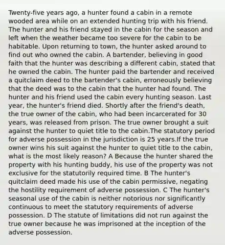 Twenty-five years ago, a hunter found a cabin in a remote wooded area while on an extended hunting trip with his friend. The hunter and his friend stayed in the cabin for the season and left when the weather became too severe for the cabin to be habitable. Upon returning to town, the hunter asked around to find out who owned the cabin. A bartender, believing in good faith that the hunter was describing a different cabin, stated that he owned the cabin. The hunter paid the bartender and received a quitclaim deed to the bartender's cabin, erroneously believing that the deed was to the cabin that the hunter had found. The hunter and his friend used the cabin every hunting season. Last year, the hunter's friend died. Shortly after the friend's death, the true owner of the cabin, who had been incarcerated for 30 years, was released from prison. The true owner brought a suit against the hunter to quiet title to the cabin.The statutory period for adverse possession in the jurisdiction is 25 years.If the true owner wins his suit against the hunter to quiet title to the cabin, what is the most likely reason? A Because the hunter shared the property with his hunting buddy, his use of the property was not exclusive for the statutorily required time. B The hunter's quitclaim deed made his use of the cabin permissive, negating the hostility requirement of adverse possession. C The hunter's seasonal use of the cabin is neither notorious nor significantly continuous to meet the statutory requirements of adverse possession. D The statute of limitations did not run against the true owner because he was imprisoned at the inception of the adverse possession.