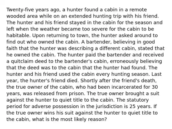 Twenty-five years ago, a hunter found a cabin in a remote wooded area while on an extended hunting trip with his friend. The hunter and his friend stayed in the cabin for the season and left when the weather became too severe for the cabin to be habitable. Upon returning to town, the hunter asked around to find out who owned the cabin. A bartender, believing in good faith that the hunter was describing a different cabin, stated that he owned the cabin. The hunter paid the bartender and received a quitclaim deed to the bartender's cabin, erroneously believing that the deed was to the cabin that the hunter had found. The hunter and his friend used the cabin every hunting season. Last year, the hunter's friend died. Shortly after the friend's death, the true owner of the cabin, who had been incarcerated for 30 years, was released from prison. The true owner brought a suit against the hunter to quiet title to the cabin. The statutory period for adverse possession in the jurisdiction is 25 years. If the true owner wins his suit against the hunter to quiet title to the cabin, what is the most likely reason?