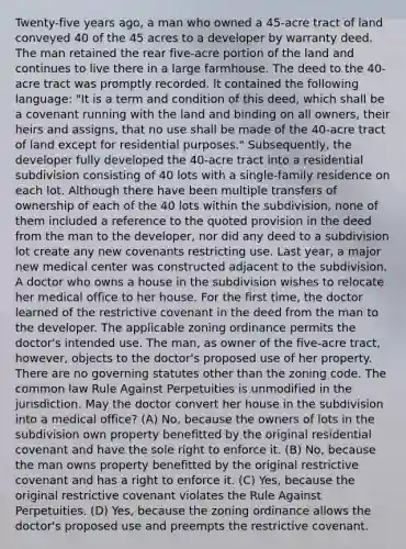 Twenty-five years ago, a man who owned a 45-acre tract of land conveyed 40 of the 45 acres to a developer by warranty deed. The man retained the rear five-acre portion of the land and continues to live there in a large farmhouse. The deed to the 40-acre tract was promptly recorded. It contained the following language: "It is a term and condition of this deed, which shall be a covenant running with the land and binding on all owners, their heirs and assigns, that no use shall be made of the 40-acre tract of land except for residential purposes." Subsequently, the developer fully developed the 40-acre tract into a residential subdivision consisting of 40 lots with a single-family residence on each lot. Although there have been multiple transfers of ownership of each of the 40 lots within the subdivision, none of them included a reference to the quoted provision in the deed from the man to the developer, nor did any deed to a subdivision lot create any new covenants restricting use. Last year, a major new medical center was constructed adjacent to the subdivision. A doctor who owns a house in the subdivision wishes to relocate her medical office to her house. For the first time, the doctor learned of the restrictive covenant in the deed from the man to the developer. The applicable zoning ordinance permits the doctor's intended use. The man, as owner of the five-acre tract, however, objects to the doctor's proposed use of her property. There are no governing statutes other than the zoning code. The common law Rule Against Perpetuities is unmodified in the jurisdiction. May the doctor convert her house in the subdivision into a medical office? (A) No, because the owners of lots in the subdivision own property benefitted by the original residential covenant and have the sole right to enforce it. (B) No, because the man owns property benefitted by the original restrictive covenant and has a right to enforce it. (C) Yes, because the original restrictive covenant violates the Rule Against Perpetuities. (D) Yes, because the zoning ordinance allows the doctor's proposed use and preempts the restrictive covenant.