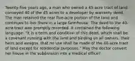 Twenty-five years ago, a man who owned a 45-acre tract of land conveyed 40 of the 45 acres to a developer by warranty deed. The man retained the rear five-acre portion of the land and continues to live there in a large farmhouse. The deed to the 40-acre tract was promptly recorded. It contained the following language: "It is a term and condition of this deed, which shall be a covenant running with the land and binding on all owners, their heirs and assigns, that no use shall be made of the 40-acre tract of land except for residential purposes." May the doctor convert her house in the subdivision into a medical office?