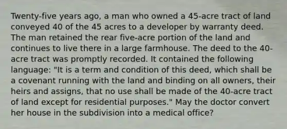 Twenty-five years ago, a man who owned a 45-acre tract of land conveyed 40 of the 45 acres to a developer by warranty deed. The man retained the rear five-acre portion of the land and continues to live there in a large farmhouse. The deed to the 40-acre tract was promptly recorded. It contained the following language: "It is a term and condition of this deed, which shall be a covenant running with the land and binding on all owners, their heirs and assigns, that no use shall be made of the 40-acre tract of land except for residential purposes." May the doctor convert her house in the subdivision into a medical office?