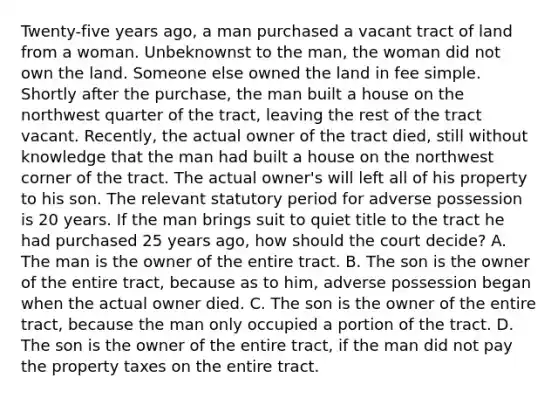 Twenty-five years ago, a man purchased a vacant tract of land from a woman. Unbeknownst to the man, the woman did not own the land. Someone else owned the land in fee simple. Shortly after the purchase, the man built a house on the northwest quarter of the tract, leaving the rest of the tract vacant. Recently, the actual owner of the tract died, still without knowledge that the man had built a house on the northwest corner of the tract. The actual owner's will left all of his property to his son. The relevant statutory period for adverse possession is 20 years. If the man brings suit to quiet title to the tract he had purchased 25 years ago, how should the court decide? A. The man is the owner of the entire tract. B. The son is the owner of the entire tract, because as to him, adverse possession began when the actual owner died. C. The son is the owner of the entire tract, because the man only occupied a portion of the tract. D. The son is the owner of the entire tract, if the man did not pay the property taxes on the entire tract.