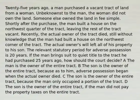 Twenty-five years ago, a man purchased a vacant tract of land from a woman. Unbeknownst to the man, the woman did not own the land. Someone else owned the land in fee simple. Shortly after the purchase, the man built a house on the northwest quarter of the tract, leaving the rest of the tract vacant. Recently, the actual owner of the tract died, still without knowledge that the man had built a house on the northwest corner of the tract. The actual owner's will left all of his property to his son. The relevant statutory period for adverse possession is 20 years. If the man brings suit to quiet title to the tract he had purchased 25 years ago, how should the court decide? A The man is the owner of the entire tract. B The son is the owner of the entire tract, because as to him, adverse possession began when the actual owner died. C The son is the owner of the entire tract, because the man only occupied a portion of the tract. D The son is the owner of the entire tract, if the man did not pay the property taxes on the entire tract.