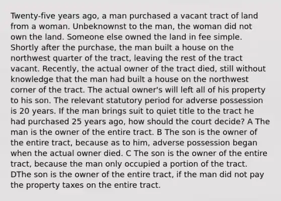 Twenty-five years ago, a man purchased a vacant tract of land from a woman. Unbeknownst to the man, the woman did not own the land. Someone else owned the land in fee simple. Shortly after the purchase, the man built a house on the northwest quarter of the tract, leaving the rest of the tract vacant. Recently, the actual owner of the tract died, still without knowledge that the man had built a house on the northwest corner of the tract. The actual owner's will left all of his property to his son. The relevant statutory period for adverse possession is 20 years. If the man brings suit to quiet title to the tract he had purchased 25 years ago, how should the court decide? A The man is the owner of the entire tract. B The son is the owner of the entire tract, because as to him, adverse possession began when the actual owner died. C The son is the owner of the entire tract, because the man only occupied a portion of the tract. DThe son is the owner of the entire tract, if the man did not pay the property taxes on the entire tract.