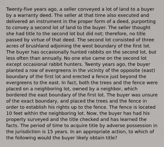 Twenty-five years ago, a seller conveyed a lot of land to a buyer by a warranty deed. The seller at that time also executed and delivered an instrument in the proper form of a deed, purporting to convey a second lot of land to the buyer. The seller thought she had title to the second lot but did not; therefore, no title passed by virtue of that deed. The second lot consisted of three acres of brushland adjoining the west boundary of the first lot. The buyer has occasionally hunted rabbits on the second lot, but less often than annually. No one else came on the second lot except occasional rabbit hunters. Twenty years ago, the buyer planted a row of evergreens in the vicinity of the opposite (east) boundary of the first lot and erected a fence just beyond the evergreens to the east. In fact, both the trees and the fence were placed on a neighboring lot, owned by a neighbor, which bordered the east boundary of the first lot. The buyer was unsure of the exact boundary, and placed the trees and the fence in order to establish his rights up to the fence. The fence is located 10 feet within the neighboring lot. Now, the buyer has had his property surveyed and the title checked and has learned the facts. The period of time to acquire title by adverse possession in the jurisdiction is 15 years. In an appropriate action, to which of the following would the buyer likely obtain title?