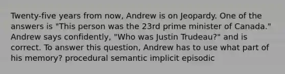 Twenty-five years from now, Andrew is on Jeopardy. One of the answers is "This person was the 23rd prime minister of Canada." Andrew says confidently, "Who was Justin Trudeau?" and is correct. To answer this question, Andrew has to use what part of his memory? procedural semantic implicit episodic